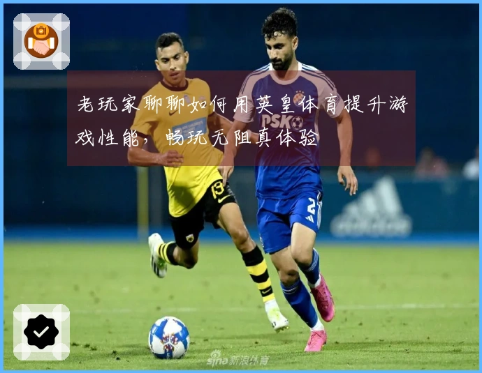 老玩家聊聊如何用英皇体育提升游戏性能，畅玩无阻真体验