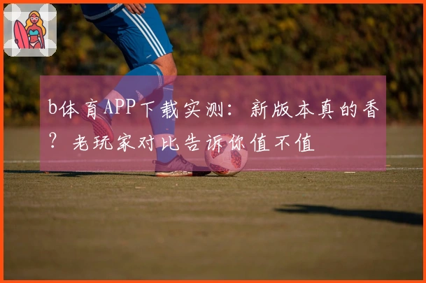 b体育APP下载实测：新版本真的香？老玩家对比告诉你值不值