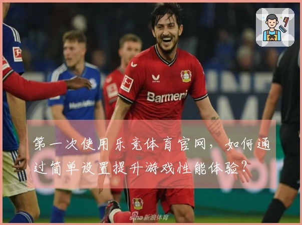 第一次使用乐竞体育官网，如何通过简单设置提升游戏性能体验？