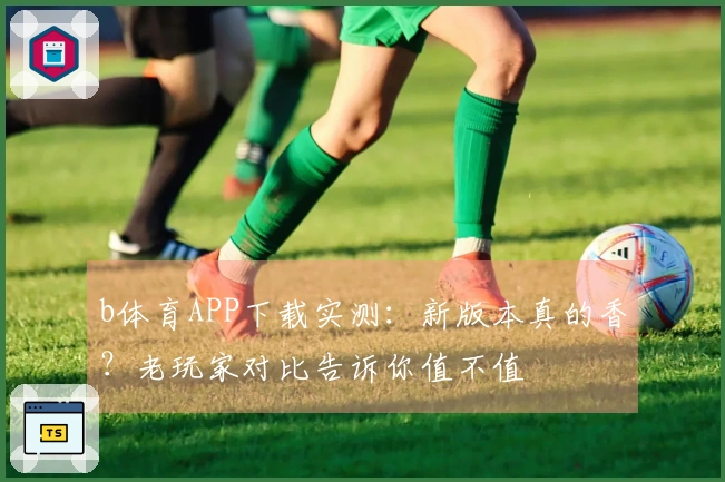 b体育APP下载实测：新版本真的香？老玩家对比告诉你值不值