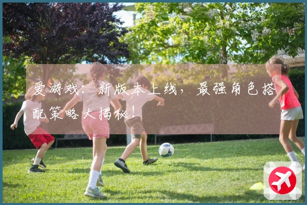 爱游戏：新版本上线，最强角色搭配策略大揭秘！