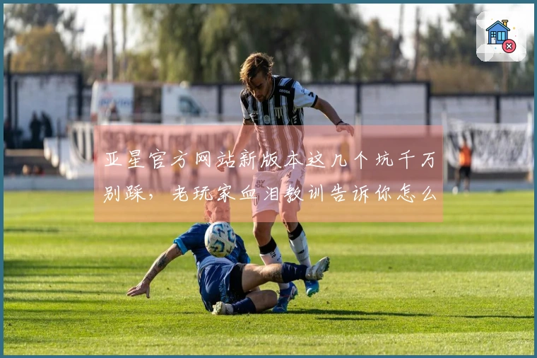 亚星官方网站新版本这几个坑千万别踩，老玩家血泪教训告诉你怎么玩才稳赚不赔