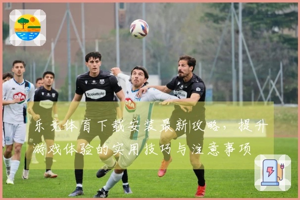 乐竞体育下载安装最新攻略，提升游戏体验的实用技巧与注意事项