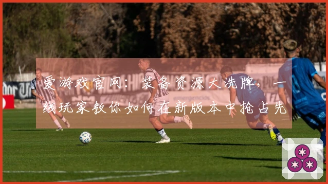 爱游戏官网：装备资源大洗牌，一线玩家教你如何在新版本中抢占先机，告别资源焦虑