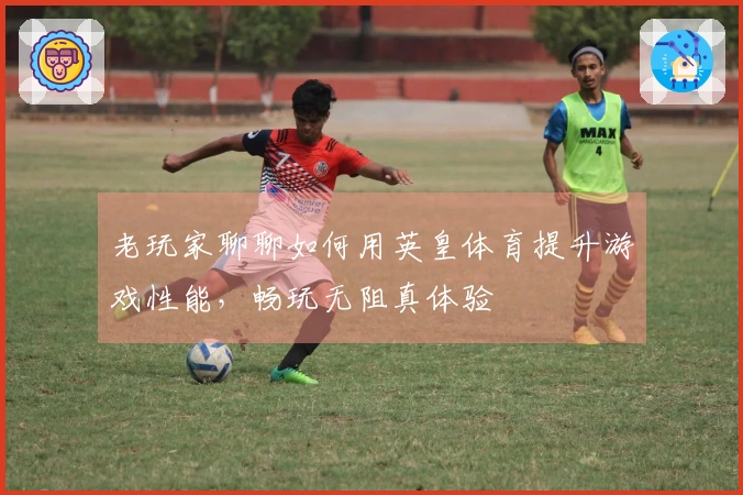 老玩家聊聊如何用英皇体育提升游戏性能，畅玩无阻真体验