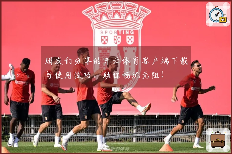 朋友们分享的开云体育客户端下载与使用技巧，助你畅玩无阻！